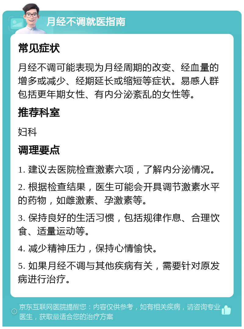 月经不调就医指南 常见症状 月经不调可能表现为月经周期的改变、经血量的增多或减少、经期延长或缩短等症状。易感人群包括更年期女性、有内分泌紊乱的女性等。 推荐科室 妇科 调理要点 1. 建议去医院检查激素六项，了解内分泌情况。 2. 根据检查结果，医生可能会开具调节激素水平的药物，如雌激素、孕激素等。 3. 保持良好的生活习惯，包括规律作息、合理饮食、适量运动等。 4. 减少精神压力，保持心情愉快。 5. 如果月经不调与其他疾病有关，需要针对原发病进行治疗。