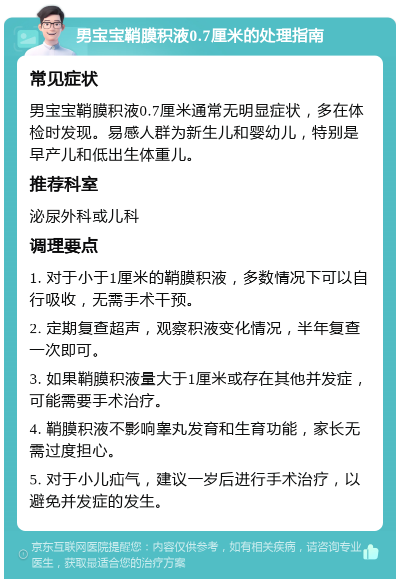 男宝宝鞘膜积液0.7厘米的处理指南 常见症状 男宝宝鞘膜积液0.7厘米通常无明显症状，多在体检时发现。易感人群为新生儿和婴幼儿，特别是早产儿和低出生体重儿。 推荐科室 泌尿外科或儿科 调理要点 1. 对于小于1厘米的鞘膜积液，多数情况下可以自行吸收，无需手术干预。 2. 定期复查超声，观察积液变化情况，半年复查一次即可。 3. 如果鞘膜积液量大于1厘米或存在其他并发症，可能需要手术治疗。 4. 鞘膜积液不影响睾丸发育和生育功能，家长无需过度担心。 5. 对于小儿疝气，建议一岁后进行手术治疗，以避免并发症的发生。