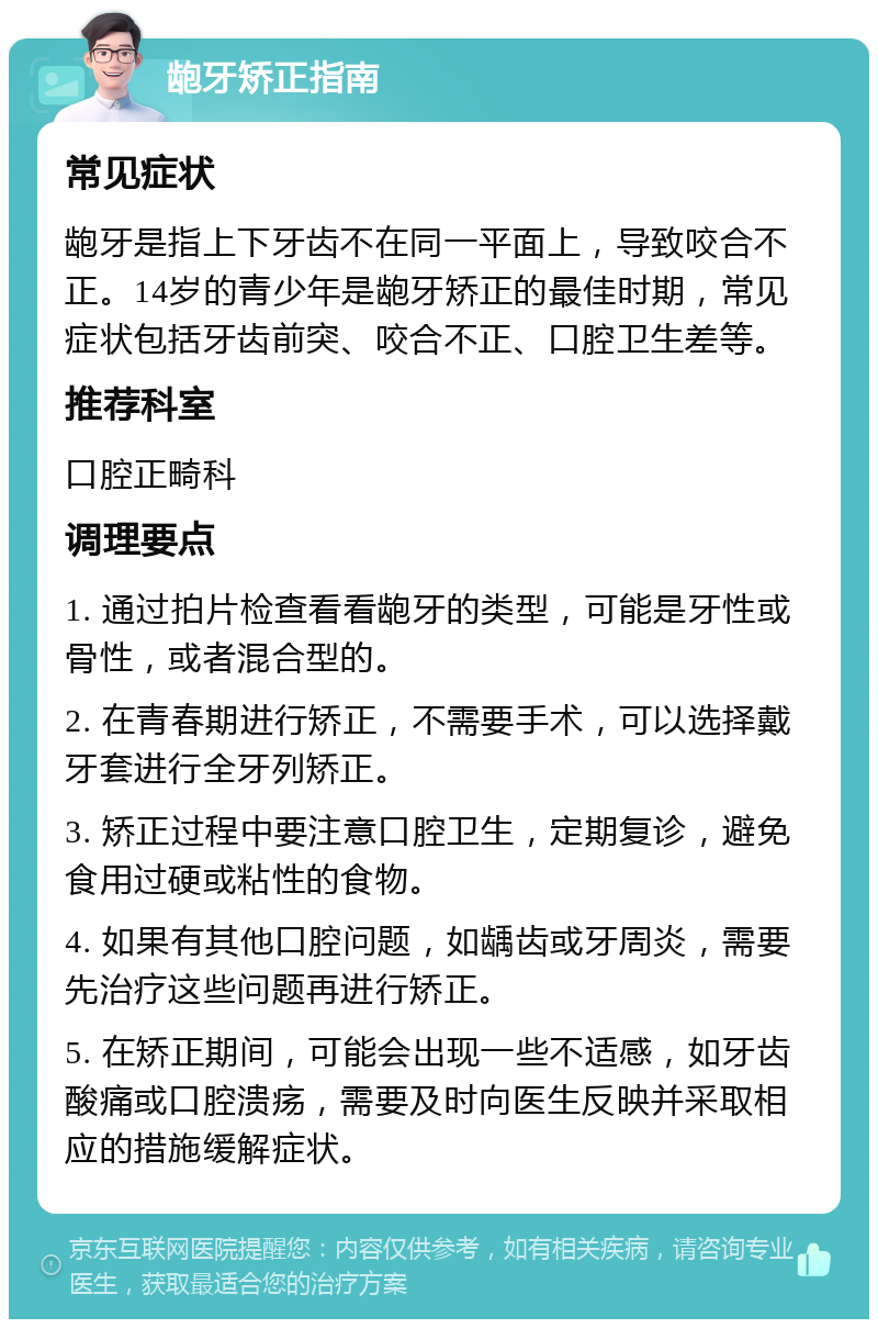 龅牙矫正指南 常见症状 龅牙是指上下牙齿不在同一平面上，导致咬合不正。14岁的青少年是龅牙矫正的最佳时期，常见症状包括牙齿前突、咬合不正、口腔卫生差等。 推荐科室 口腔正畸科 调理要点 1. 通过拍片检查看看龅牙的类型，可能是牙性或骨性，或者混合型的。 2. 在青春期进行矫正，不需要手术，可以选择戴牙套进行全牙列矫正。 3. 矫正过程中要注意口腔卫生，定期复诊，避免食用过硬或粘性的食物。 4. 如果有其他口腔问题，如龋齿或牙周炎，需要先治疗这些问题再进行矫正。 5. 在矫正期间，可能会出现一些不适感，如牙齿酸痛或口腔溃疡，需要及时向医生反映并采取相应的措施缓解症状。