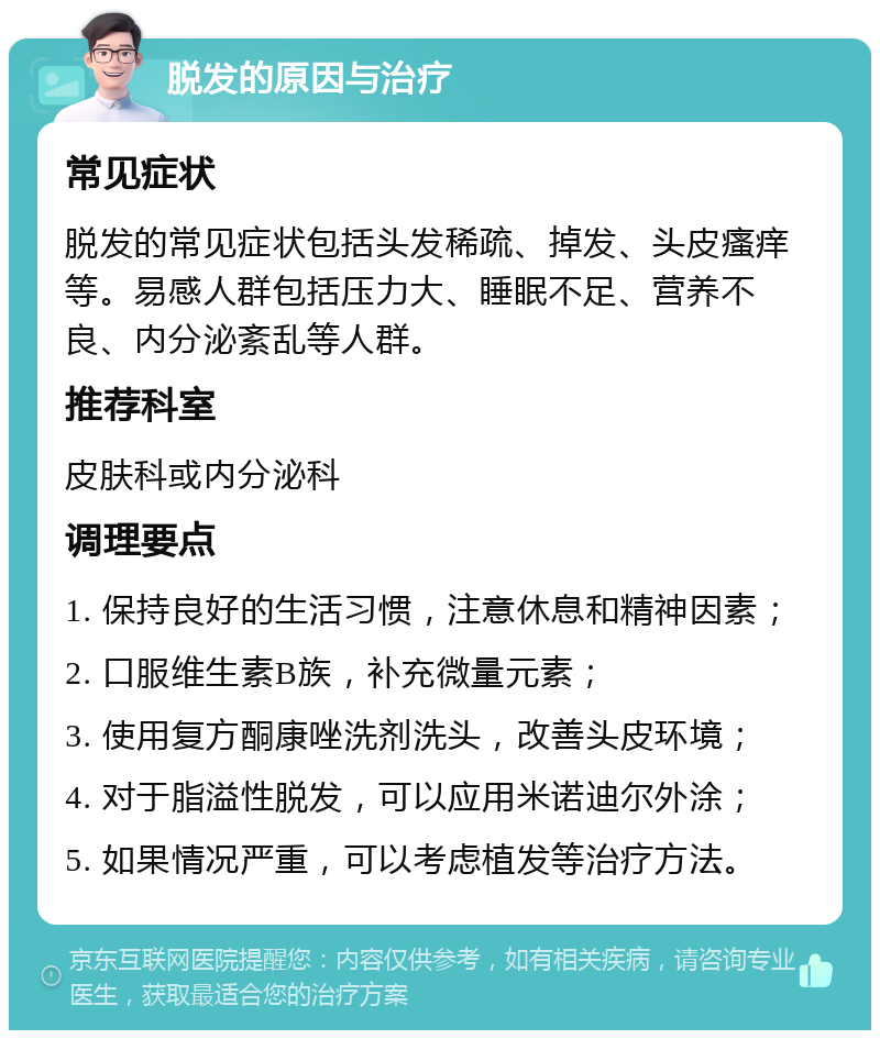 脱发的原因与治疗 常见症状 脱发的常见症状包括头发稀疏、掉发、头皮瘙痒等。易感人群包括压力大、睡眠不足、营养不良、内分泌紊乱等人群。 推荐科室 皮肤科或内分泌科 调理要点 1. 保持良好的生活习惯，注意休息和精神因素； 2. 口服维生素B族，补充微量元素； 3. 使用复方酮康唑洗剂洗头，改善头皮环境； 4. 对于脂溢性脱发，可以应用米诺迪尔外涂； 5. 如果情况严重，可以考虑植发等治疗方法。