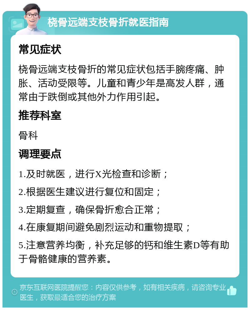 桡骨远端支枝骨折就医指南 常见症状 桡骨远端支枝骨折的常见症状包括手腕疼痛、肿胀、活动受限等。儿童和青少年是高发人群，通常由于跌倒或其他外力作用引起。 推荐科室 骨科 调理要点 1.及时就医，进行X光检查和诊断； 2.根据医生建议进行复位和固定； 3.定期复查，确保骨折愈合正常； 4.在康复期间避免剧烈运动和重物提取； 5.注意营养均衡，补充足够的钙和维生素D等有助于骨骼健康的营养素。