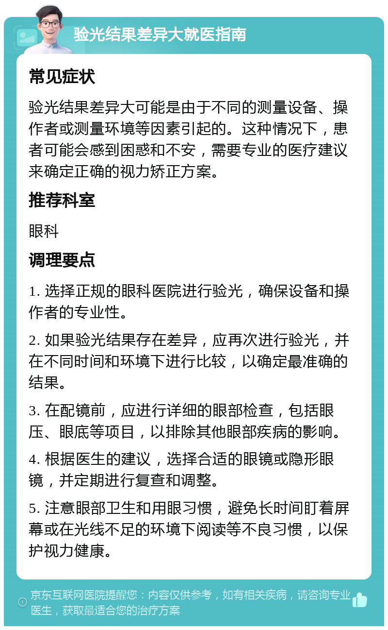 验光结果差异大就医指南 常见症状 验光结果差异大可能是由于不同的测量设备、操作者或测量环境等因素引起的。这种情况下，患者可能会感到困惑和不安，需要专业的医疗建议来确定正确的视力矫正方案。 推荐科室 眼科 调理要点 1. 选择正规的眼科医院进行验光，确保设备和操作者的专业性。 2. 如果验光结果存在差异，应再次进行验光，并在不同时间和环境下进行比较，以确定最准确的结果。 3. 在配镜前，应进行详细的眼部检查，包括眼压、眼底等项目，以排除其他眼部疾病的影响。 4. 根据医生的建议，选择合适的眼镜或隐形眼镜，并定期进行复查和调整。 5. 注意眼部卫生和用眼习惯，避免长时间盯着屏幕或在光线不足的环境下阅读等不良习惯，以保护视力健康。