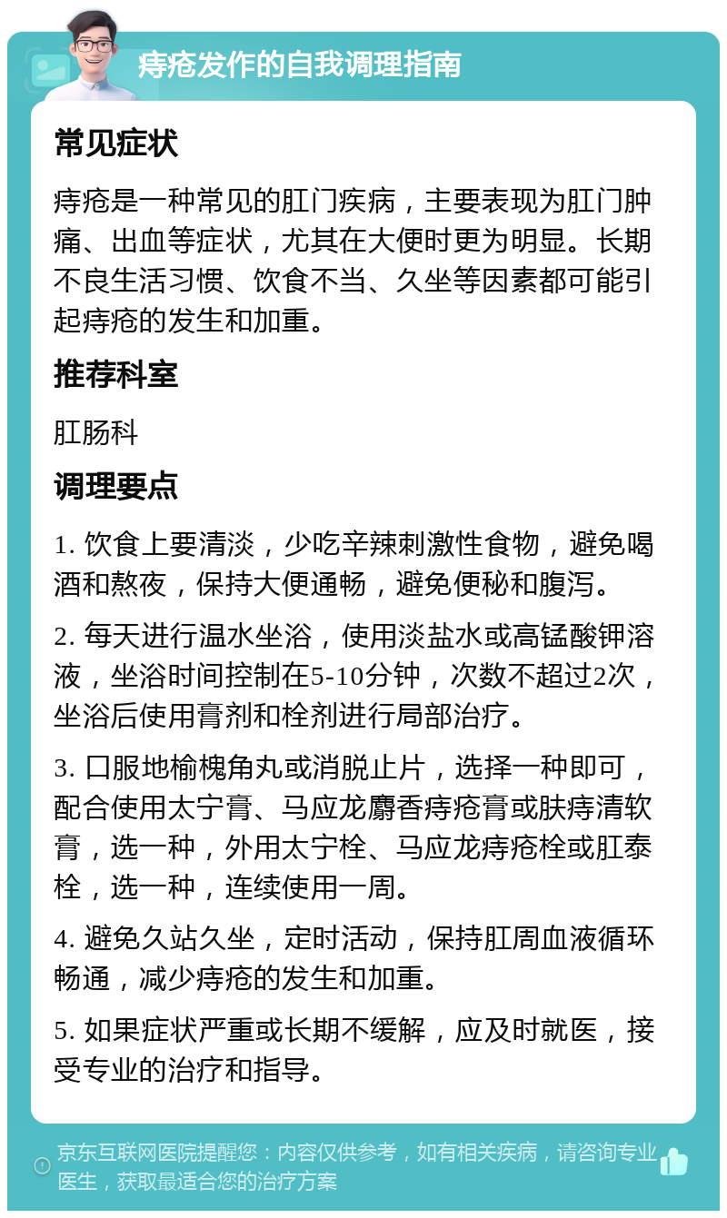 痔疮发作的自我调理指南 常见症状 痔疮是一种常见的肛门疾病，主要表现为肛门肿痛、出血等症状，尤其在大便时更为明显。长期不良生活习惯、饮食不当、久坐等因素都可能引起痔疮的发生和加重。 推荐科室 肛肠科 调理要点 1. 饮食上要清淡，少吃辛辣刺激性食物，避免喝酒和熬夜，保持大便通畅，避免便秘和腹泻。 2. 每天进行温水坐浴，使用淡盐水或高锰酸钾溶液，坐浴时间控制在5-10分钟，次数不超过2次，坐浴后使用膏剂和栓剂进行局部治疗。 3. 口服地榆槐角丸或消脱止片，选择一种即可，配合使用太宁膏、马应龙麝香痔疮膏或肤痔清软膏，选一种，外用太宁栓、马应龙痔疮栓或肛泰栓，选一种，连续使用一周。 4. 避免久站久坐，定时活动，保持肛周血液循环畅通，减少痔疮的发生和加重。 5. 如果症状严重或长期不缓解，应及时就医，接受专业的治疗和指导。