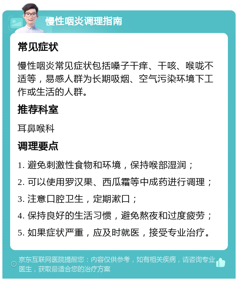 慢性咽炎调理指南 常见症状 慢性咽炎常见症状包括嗓子干痒、干咳、喉咙不适等，易感人群为长期吸烟、空气污染环境下工作或生活的人群。 推荐科室 耳鼻喉科 调理要点 1. 避免刺激性食物和环境，保持喉部湿润； 2. 可以使用罗汉果、西瓜霜等中成药进行调理； 3. 注意口腔卫生，定期漱口； 4. 保持良好的生活习惯，避免熬夜和过度疲劳； 5. 如果症状严重，应及时就医，接受专业治疗。