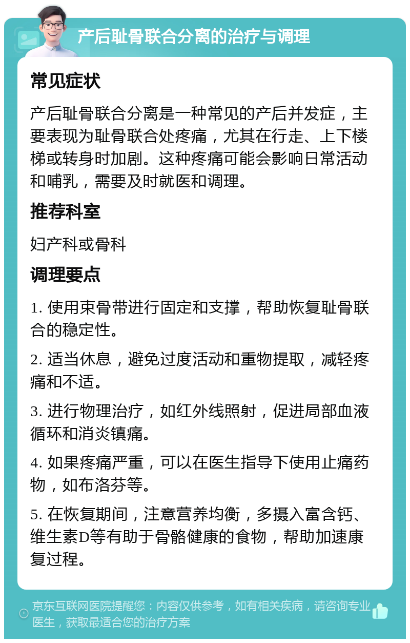 产后耻骨联合分离的治疗与调理 常见症状 产后耻骨联合分离是一种常见的产后并发症，主要表现为耻骨联合处疼痛，尤其在行走、上下楼梯或转身时加剧。这种疼痛可能会影响日常活动和哺乳，需要及时就医和调理。 推荐科室 妇产科或骨科 调理要点 1. 使用束骨带进行固定和支撑，帮助恢复耻骨联合的稳定性。 2. 适当休息，避免过度活动和重物提取，减轻疼痛和不适。 3. 进行物理治疗，如红外线照射，促进局部血液循环和消炎镇痛。 4. 如果疼痛严重，可以在医生指导下使用止痛药物，如布洛芬等。 5. 在恢复期间，注意营养均衡，多摄入富含钙、维生素D等有助于骨骼健康的食物，帮助加速康复过程。