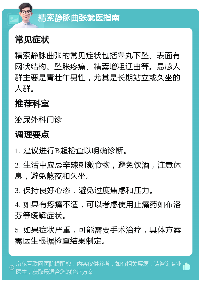 精索静脉曲张就医指南 常见症状 精索静脉曲张的常见症状包括睾丸下坠、表面有网状结构、坠胀疼痛、精囊增粗迂曲等。易感人群主要是青壮年男性，尤其是长期站立或久坐的人群。 推荐科室 泌尿外科门诊 调理要点 1. 建议进行B超检查以明确诊断。 2. 生活中应忌辛辣刺激食物，避免饮酒，注意休息，避免熬夜和久坐。 3. 保持良好心态，避免过度焦虑和压力。 4. 如果有疼痛不适，可以考虑使用止痛药如布洛芬等缓解症状。 5. 如果症状严重，可能需要手术治疗，具体方案需医生根据检查结果制定。