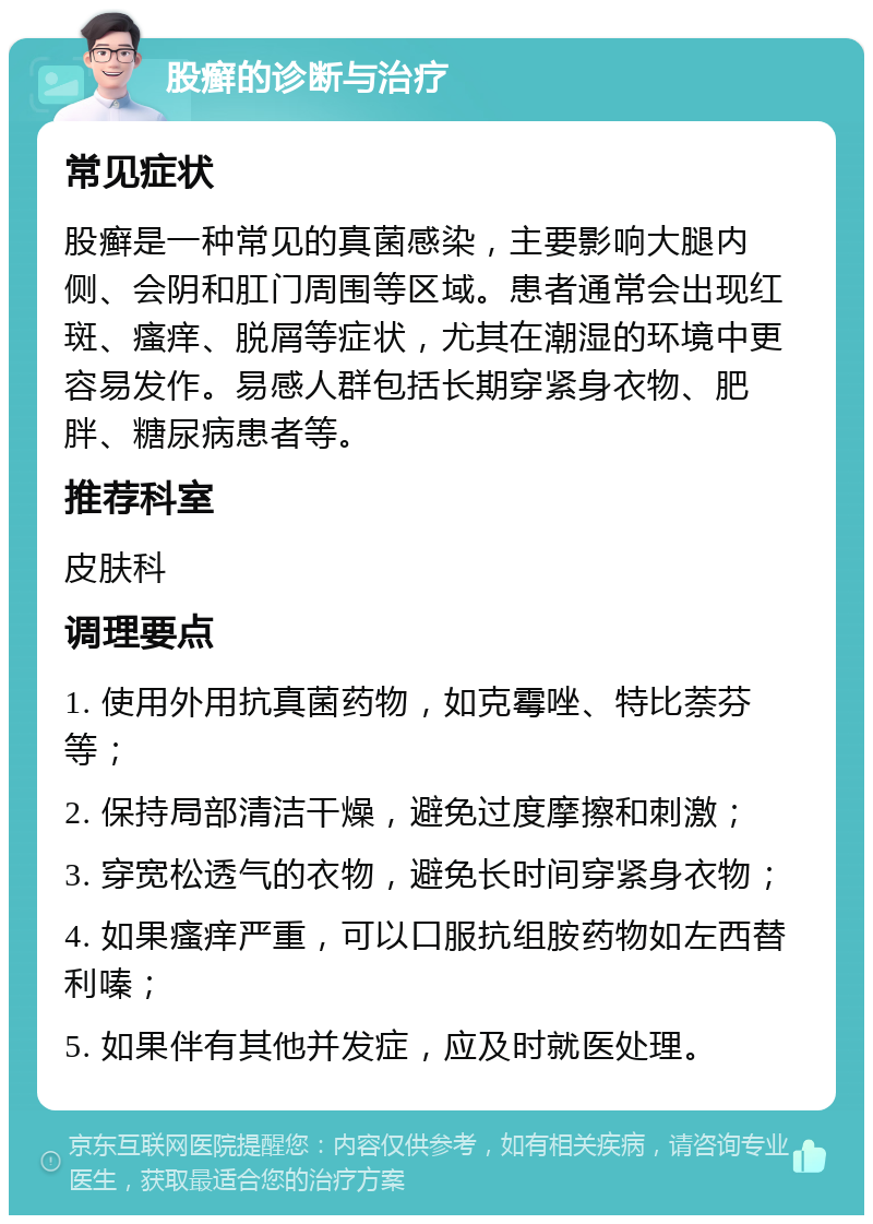 股癣的诊断与治疗 常见症状 股癣是一种常见的真菌感染，主要影响大腿内侧、会阴和肛门周围等区域。患者通常会出现红斑、瘙痒、脱屑等症状，尤其在潮湿的环境中更容易发作。易感人群包括长期穿紧身衣物、肥胖、糖尿病患者等。 推荐科室 皮肤科 调理要点 1. 使用外用抗真菌药物，如克霉唑、特比萘芬等； 2. 保持局部清洁干燥，避免过度摩擦和刺激； 3. 穿宽松透气的衣物，避免长时间穿紧身衣物； 4. 如果瘙痒严重，可以口服抗组胺药物如左西替利嗪； 5. 如果伴有其他并发症，应及时就医处理。