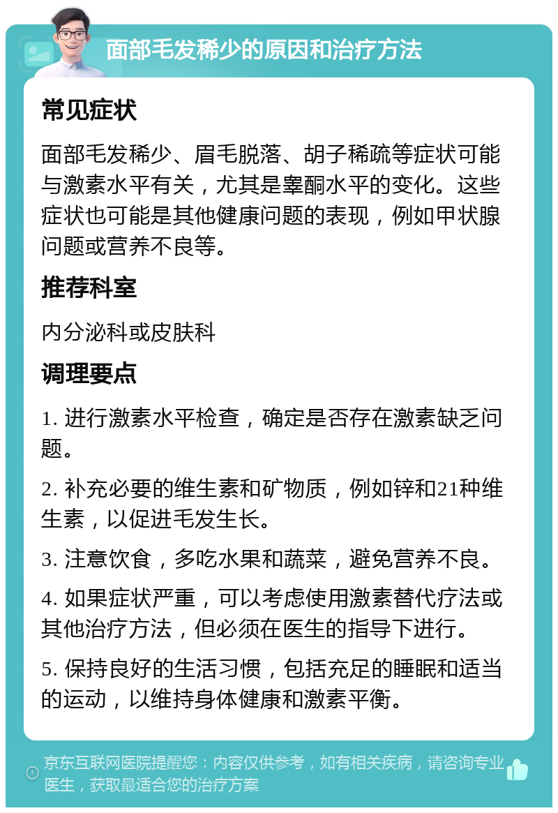 面部毛发稀少的原因和治疗方法 常见症状 面部毛发稀少、眉毛脱落、胡子稀疏等症状可能与激素水平有关，尤其是睾酮水平的变化。这些症状也可能是其他健康问题的表现，例如甲状腺问题或营养不良等。 推荐科室 内分泌科或皮肤科 调理要点 1. 进行激素水平检查，确定是否存在激素缺乏问题。 2. 补充必要的维生素和矿物质，例如锌和21种维生素，以促进毛发生长。 3. 注意饮食，多吃水果和蔬菜，避免营养不良。 4. 如果症状严重，可以考虑使用激素替代疗法或其他治疗方法，但必须在医生的指导下进行。 5. 保持良好的生活习惯，包括充足的睡眠和适当的运动，以维持身体健康和激素平衡。