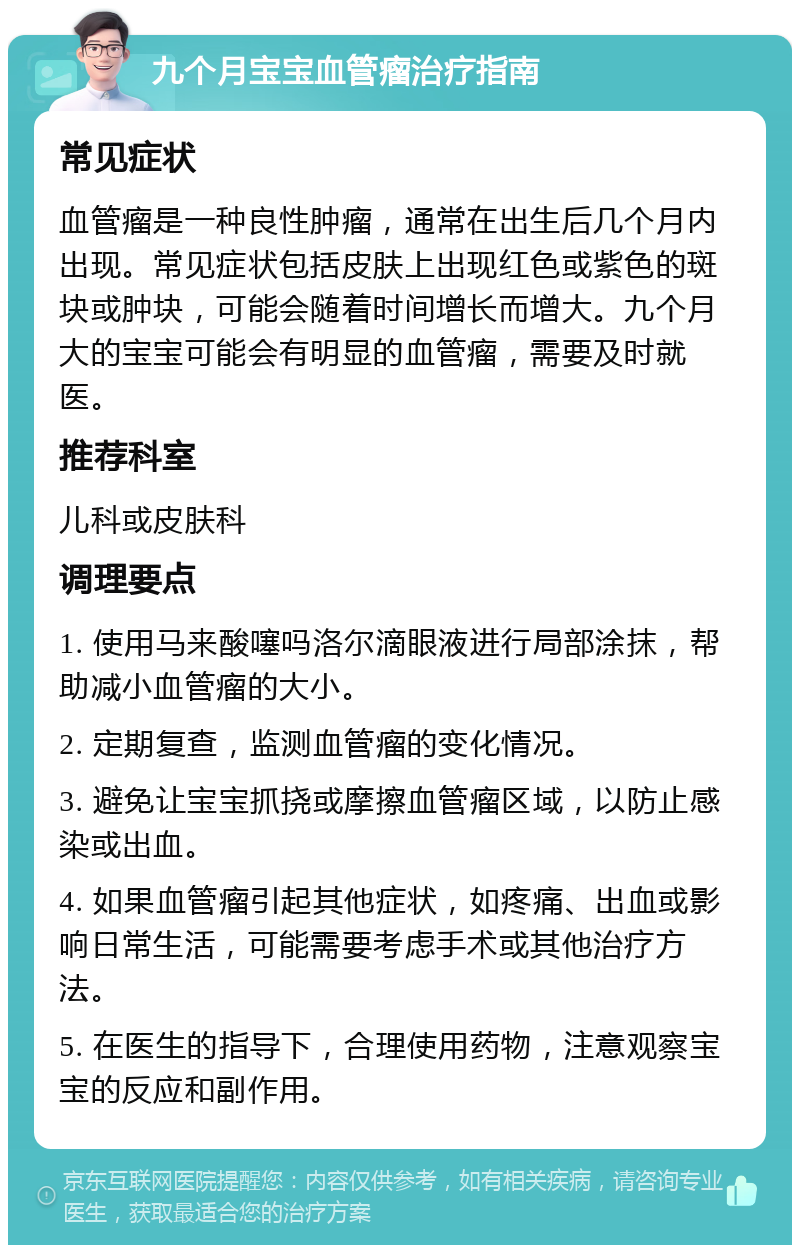 九个月宝宝血管瘤治疗指南 常见症状 血管瘤是一种良性肿瘤，通常在出生后几个月内出现。常见症状包括皮肤上出现红色或紫色的斑块或肿块，可能会随着时间增长而增大。九个月大的宝宝可能会有明显的血管瘤，需要及时就医。 推荐科室 儿科或皮肤科 调理要点 1. 使用马来酸噻吗洛尔滴眼液进行局部涂抹，帮助减小血管瘤的大小。 2. 定期复查，监测血管瘤的变化情况。 3. 避免让宝宝抓挠或摩擦血管瘤区域，以防止感染或出血。 4. 如果血管瘤引起其他症状，如疼痛、出血或影响日常生活，可能需要考虑手术或其他治疗方法。 5. 在医生的指导下，合理使用药物，注意观察宝宝的反应和副作用。