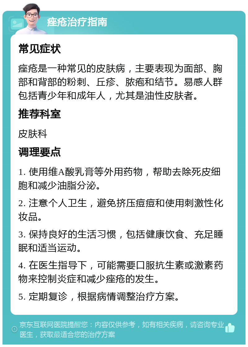 痤疮治疗指南 常见症状 痤疮是一种常见的皮肤病，主要表现为面部、胸部和背部的粉刺、丘疹、脓疱和结节。易感人群包括青少年和成年人，尤其是油性皮肤者。 推荐科室 皮肤科 调理要点 1. 使用维A酸乳膏等外用药物，帮助去除死皮细胞和减少油脂分泌。 2. 注意个人卫生，避免挤压痘痘和使用刺激性化妆品。 3. 保持良好的生活习惯，包括健康饮食、充足睡眠和适当运动。 4. 在医生指导下，可能需要口服抗生素或激素药物来控制炎症和减少痤疮的发生。 5. 定期复诊，根据病情调整治疗方案。