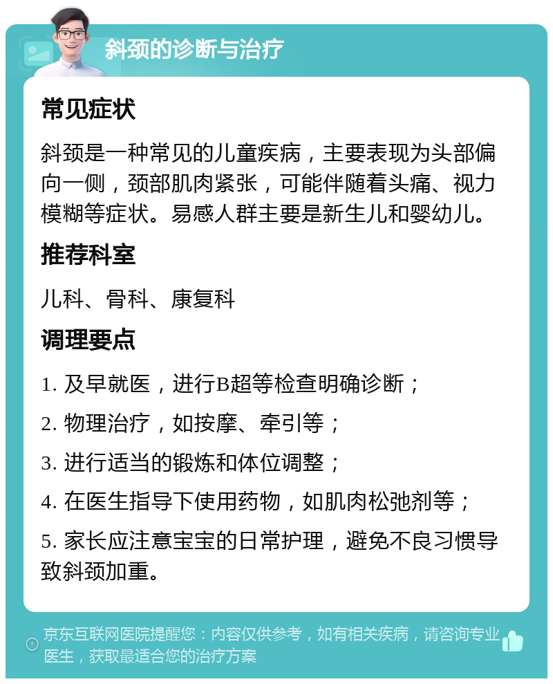 斜颈的诊断与治疗 常见症状 斜颈是一种常见的儿童疾病，主要表现为头部偏向一侧，颈部肌肉紧张，可能伴随着头痛、视力模糊等症状。易感人群主要是新生儿和婴幼儿。 推荐科室 儿科、骨科、康复科 调理要点 1. 及早就医，进行B超等检查明确诊断； 2. 物理治疗，如按摩、牵引等； 3. 进行适当的锻炼和体位调整； 4. 在医生指导下使用药物，如肌肉松弛剂等； 5. 家长应注意宝宝的日常护理，避免不良习惯导致斜颈加重。