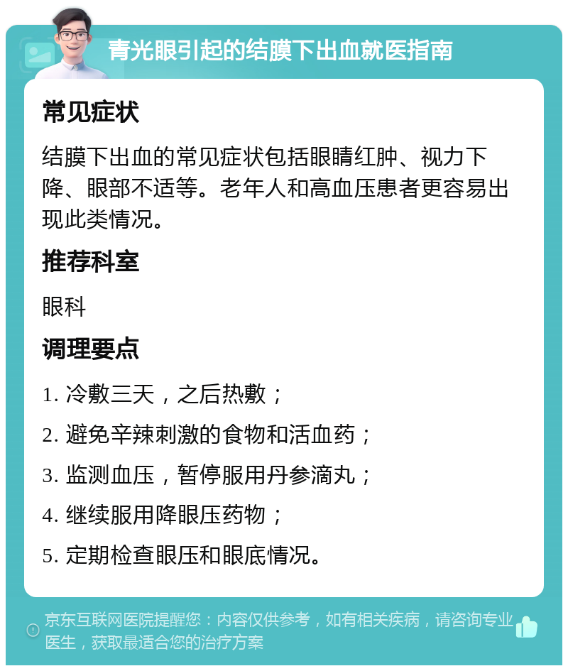 青光眼引起的结膜下出血就医指南 常见症状 结膜下出血的常见症状包括眼睛红肿、视力下降、眼部不适等。老年人和高血压患者更容易出现此类情况。 推荐科室 眼科 调理要点 1. 冷敷三天，之后热敷； 2. 避免辛辣刺激的食物和活血药； 3. 监测血压，暂停服用丹参滴丸； 4. 继续服用降眼压药物； 5. 定期检查眼压和眼底情况。