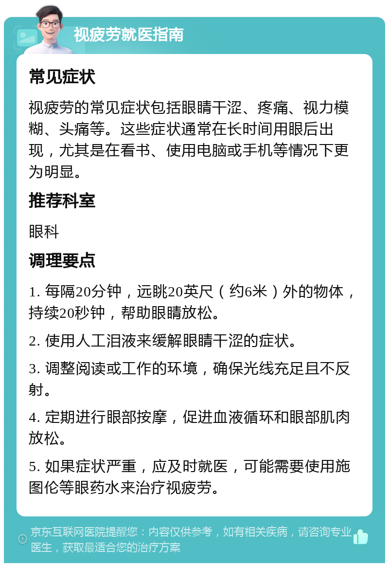 视疲劳就医指南 常见症状 视疲劳的常见症状包括眼睛干涩、疼痛、视力模糊、头痛等。这些症状通常在长时间用眼后出现，尤其是在看书、使用电脑或手机等情况下更为明显。 推荐科室 眼科 调理要点 1. 每隔20分钟，远眺20英尺（约6米）外的物体，持续20秒钟，帮助眼睛放松。 2. 使用人工泪液来缓解眼睛干涩的症状。 3. 调整阅读或工作的环境，确保光线充足且不反射。 4. 定期进行眼部按摩，促进血液循环和眼部肌肉放松。 5. 如果症状严重，应及时就医，可能需要使用施图伦等眼药水来治疗视疲劳。