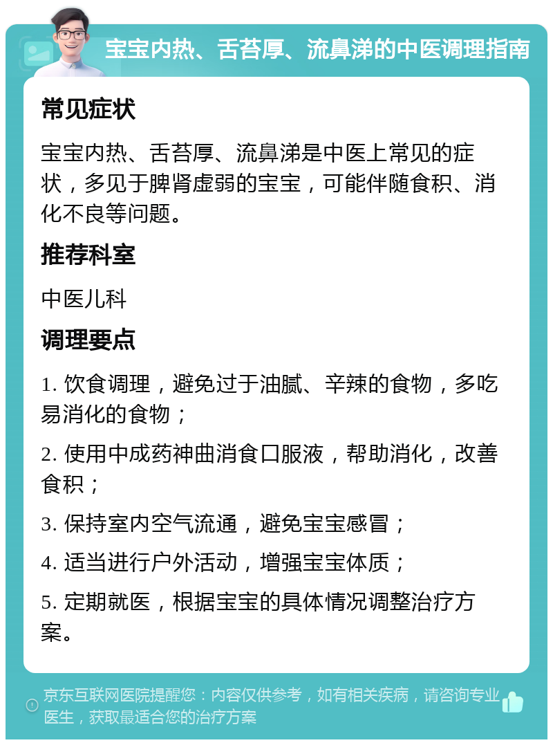 宝宝内热、舌苔厚、流鼻涕的中医调理指南 常见症状 宝宝内热、舌苔厚、流鼻涕是中医上常见的症状，多见于脾肾虚弱的宝宝，可能伴随食积、消化不良等问题。 推荐科室 中医儿科 调理要点 1. 饮食调理，避免过于油腻、辛辣的食物，多吃易消化的食物； 2. 使用中成药神曲消食口服液，帮助消化，改善食积； 3. 保持室内空气流通，避免宝宝感冒； 4. 适当进行户外活动，增强宝宝体质； 5. 定期就医，根据宝宝的具体情况调整治疗方案。