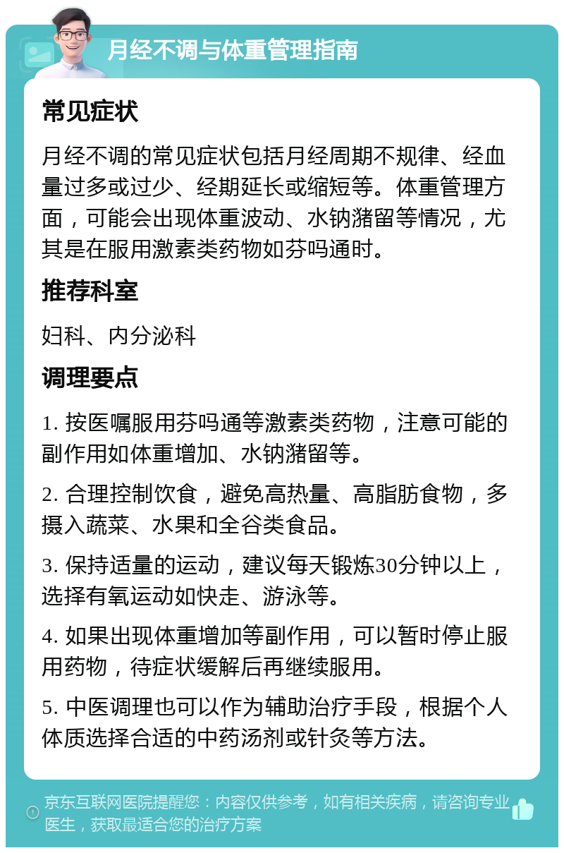 月经不调与体重管理指南 常见症状 月经不调的常见症状包括月经周期不规律、经血量过多或过少、经期延长或缩短等。体重管理方面，可能会出现体重波动、水钠潴留等情况，尤其是在服用激素类药物如芬吗通时。 推荐科室 妇科、内分泌科 调理要点 1. 按医嘱服用芬吗通等激素类药物，注意可能的副作用如体重增加、水钠潴留等。 2. 合理控制饮食，避免高热量、高脂肪食物，多摄入蔬菜、水果和全谷类食品。 3. 保持适量的运动，建议每天锻炼30分钟以上，选择有氧运动如快走、游泳等。 4. 如果出现体重增加等副作用，可以暂时停止服用药物，待症状缓解后再继续服用。 5. 中医调理也可以作为辅助治疗手段，根据个人体质选择合适的中药汤剂或针灸等方法。