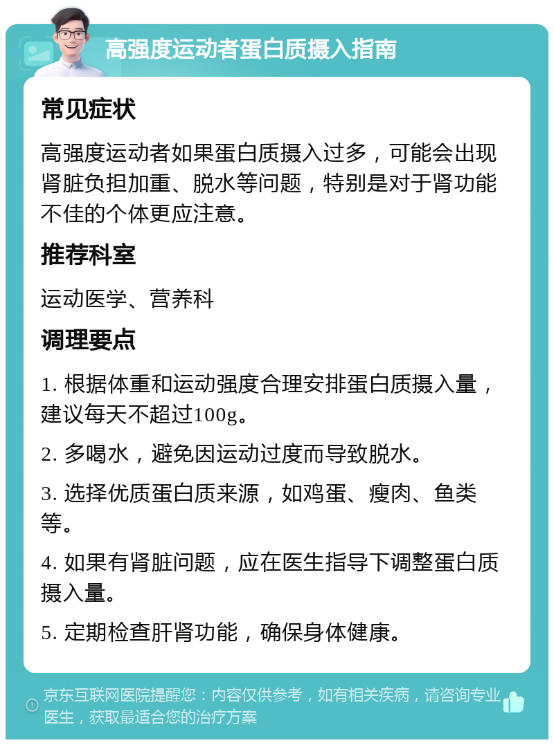 高强度运动者蛋白质摄入指南 常见症状 高强度运动者如果蛋白质摄入过多，可能会出现肾脏负担加重、脱水等问题，特别是对于肾功能不佳的个体更应注意。 推荐科室 运动医学、营养科 调理要点 1. 根据体重和运动强度合理安排蛋白质摄入量，建议每天不超过100g。 2. 多喝水，避免因运动过度而导致脱水。 3. 选择优质蛋白质来源，如鸡蛋、瘦肉、鱼类等。 4. 如果有肾脏问题，应在医生指导下调整蛋白质摄入量。 5. 定期检查肝肾功能，确保身体健康。