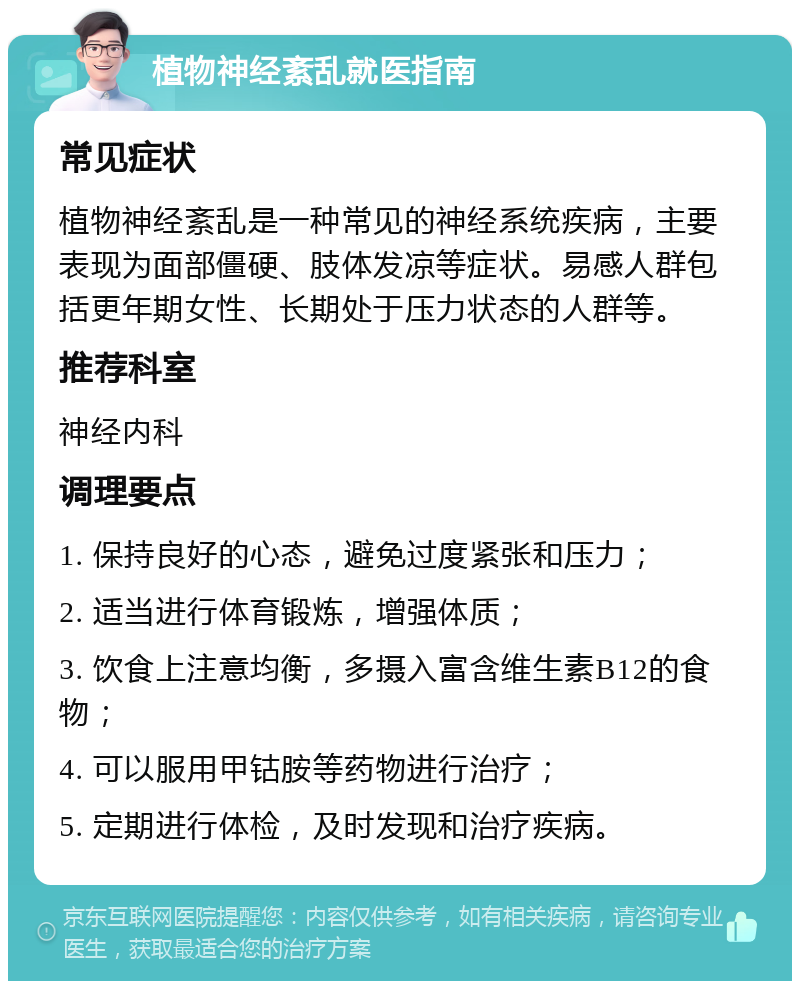 植物神经紊乱就医指南 常见症状 植物神经紊乱是一种常见的神经系统疾病，主要表现为面部僵硬、肢体发凉等症状。易感人群包括更年期女性、长期处于压力状态的人群等。 推荐科室 神经内科 调理要点 1. 保持良好的心态，避免过度紧张和压力； 2. 适当进行体育锻炼，增强体质； 3. 饮食上注意均衡，多摄入富含维生素B12的食物； 4. 可以服用甲钴胺等药物进行治疗； 5. 定期进行体检，及时发现和治疗疾病。