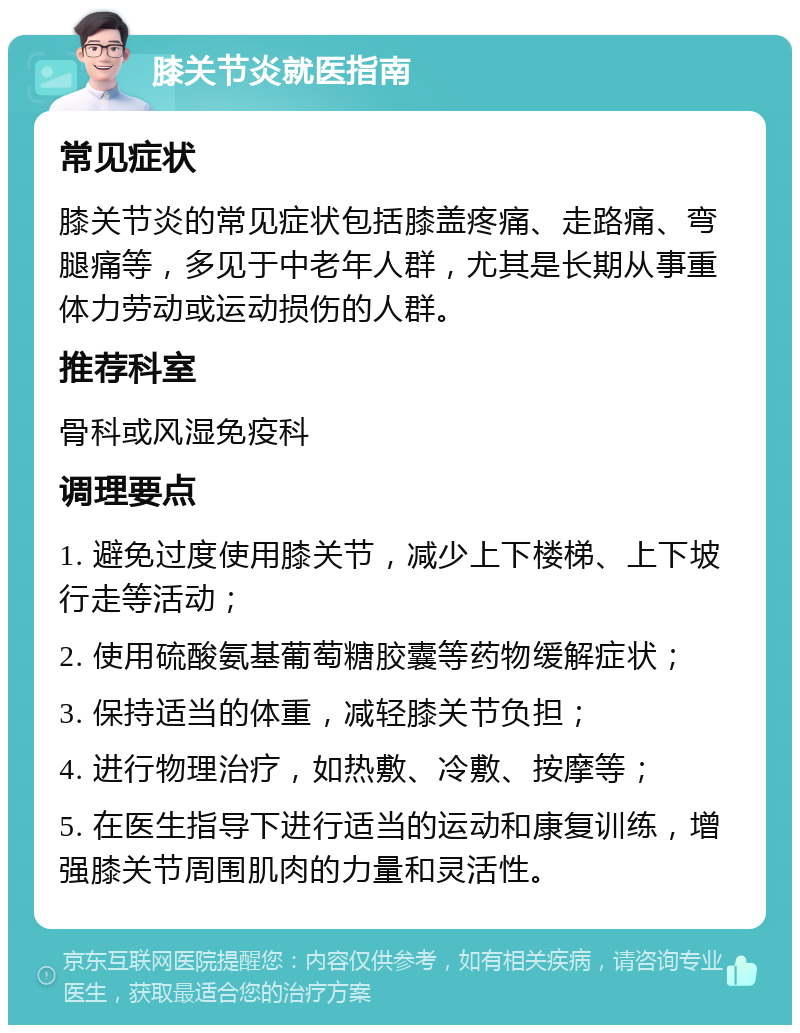 膝关节炎就医指南 常见症状 膝关节炎的常见症状包括膝盖疼痛、走路痛、弯腿痛等，多见于中老年人群，尤其是长期从事重体力劳动或运动损伤的人群。 推荐科室 骨科或风湿免疫科 调理要点 1. 避免过度使用膝关节，减少上下楼梯、上下坡行走等活动； 2. 使用硫酸氨基葡萄糖胶囊等药物缓解症状； 3. 保持适当的体重，减轻膝关节负担； 4. 进行物理治疗，如热敷、冷敷、按摩等； 5. 在医生指导下进行适当的运动和康复训练，增强膝关节周围肌肉的力量和灵活性。