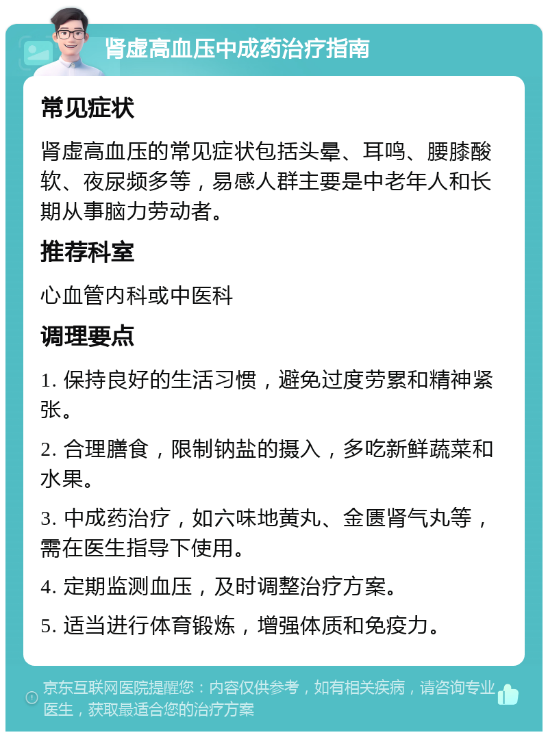 肾虚高血压中成药治疗指南 常见症状 肾虚高血压的常见症状包括头晕、耳鸣、腰膝酸软、夜尿频多等，易感人群主要是中老年人和长期从事脑力劳动者。 推荐科室 心血管内科或中医科 调理要点 1. 保持良好的生活习惯，避免过度劳累和精神紧张。 2. 合理膳食，限制钠盐的摄入，多吃新鲜蔬菜和水果。 3. 中成药治疗，如六味地黄丸、金匮肾气丸等，需在医生指导下使用。 4. 定期监测血压，及时调整治疗方案。 5. 适当进行体育锻炼，增强体质和免疫力。