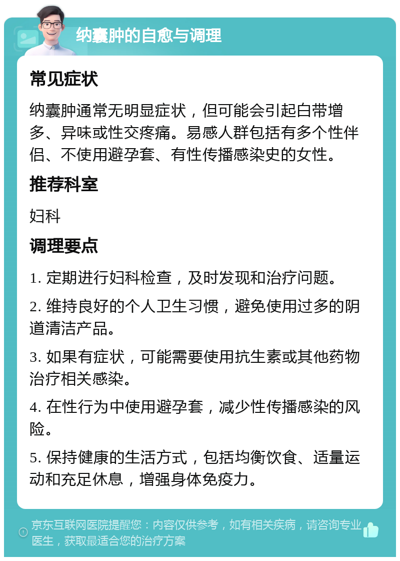 纳囊肿的自愈与调理 常见症状 纳囊肿通常无明显症状，但可能会引起白带增多、异味或性交疼痛。易感人群包括有多个性伴侣、不使用避孕套、有性传播感染史的女性。 推荐科室 妇科 调理要点 1. 定期进行妇科检查，及时发现和治疗问题。 2. 维持良好的个人卫生习惯，避免使用过多的阴道清洁产品。 3. 如果有症状，可能需要使用抗生素或其他药物治疗相关感染。 4. 在性行为中使用避孕套，减少性传播感染的风险。 5. 保持健康的生活方式，包括均衡饮食、适量运动和充足休息，增强身体免疫力。