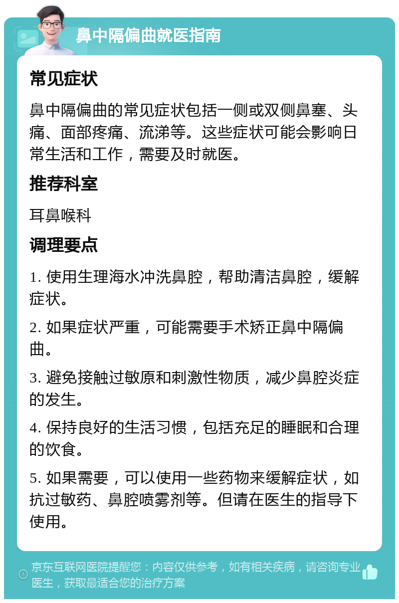 鼻中隔偏曲就医指南 常见症状 鼻中隔偏曲的常见症状包括一侧或双侧鼻塞、头痛、面部疼痛、流涕等。这些症状可能会影响日常生活和工作，需要及时就医。 推荐科室 耳鼻喉科 调理要点 1. 使用生理海水冲洗鼻腔，帮助清洁鼻腔，缓解症状。 2. 如果症状严重，可能需要手术矫正鼻中隔偏曲。 3. 避免接触过敏原和刺激性物质，减少鼻腔炎症的发生。 4. 保持良好的生活习惯，包括充足的睡眠和合理的饮食。 5. 如果需要，可以使用一些药物来缓解症状，如抗过敏药、鼻腔喷雾剂等。但请在医生的指导下使用。