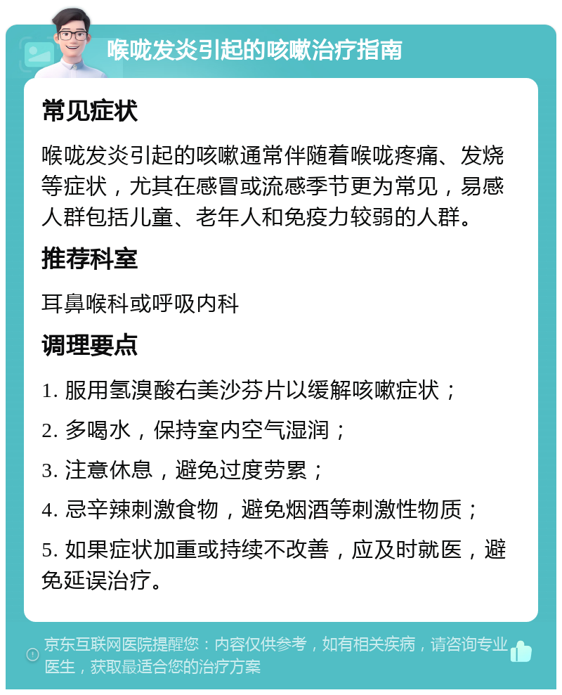 喉咙发炎引起的咳嗽治疗指南 常见症状 喉咙发炎引起的咳嗽通常伴随着喉咙疼痛、发烧等症状，尤其在感冒或流感季节更为常见，易感人群包括儿童、老年人和免疫力较弱的人群。 推荐科室 耳鼻喉科或呼吸内科 调理要点 1. 服用氢溴酸右美沙芬片以缓解咳嗽症状； 2. 多喝水，保持室内空气湿润； 3. 注意休息，避免过度劳累； 4. 忌辛辣刺激食物，避免烟酒等刺激性物质； 5. 如果症状加重或持续不改善，应及时就医，避免延误治疗。