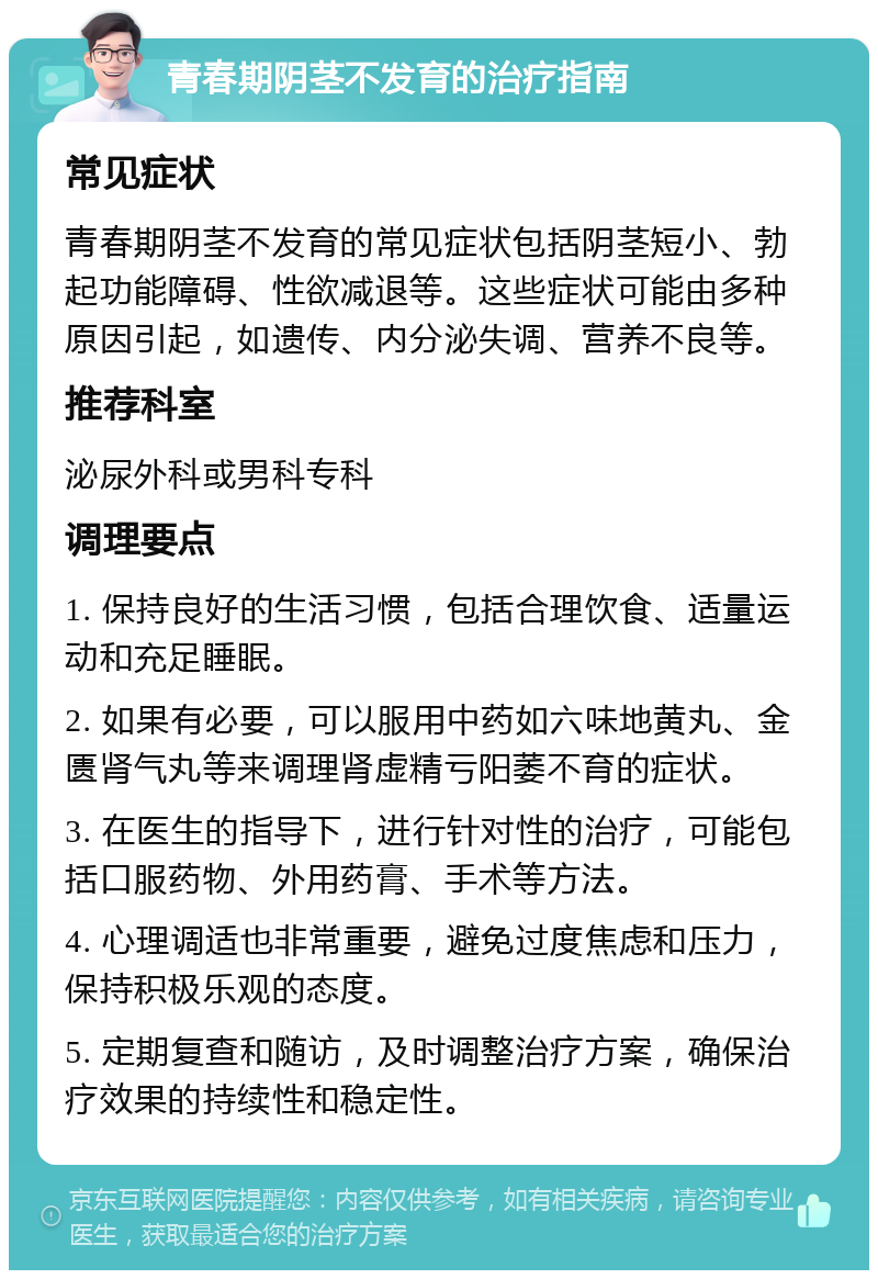 青春期阴茎不发育的治疗指南 常见症状 青春期阴茎不发育的常见症状包括阴茎短小、勃起功能障碍、性欲减退等。这些症状可能由多种原因引起，如遗传、内分泌失调、营养不良等。 推荐科室 泌尿外科或男科专科 调理要点 1. 保持良好的生活习惯，包括合理饮食、适量运动和充足睡眠。 2. 如果有必要，可以服用中药如六味地黄丸、金匮肾气丸等来调理肾虚精亏阳萎不育的症状。 3. 在医生的指导下，进行针对性的治疗，可能包括口服药物、外用药膏、手术等方法。 4. 心理调适也非常重要，避免过度焦虑和压力，保持积极乐观的态度。 5. 定期复查和随访，及时调整治疗方案，确保治疗效果的持续性和稳定性。