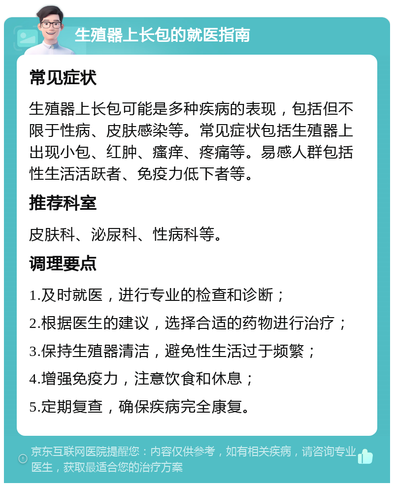 生殖器上长包的就医指南 常见症状 生殖器上长包可能是多种疾病的表现，包括但不限于性病、皮肤感染等。常见症状包括生殖器上出现小包、红肿、瘙痒、疼痛等。易感人群包括性生活活跃者、免疫力低下者等。 推荐科室 皮肤科、泌尿科、性病科等。 调理要点 1.及时就医，进行专业的检查和诊断； 2.根据医生的建议，选择合适的药物进行治疗； 3.保持生殖器清洁，避免性生活过于频繁； 4.增强免疫力，注意饮食和休息； 5.定期复查，确保疾病完全康复。