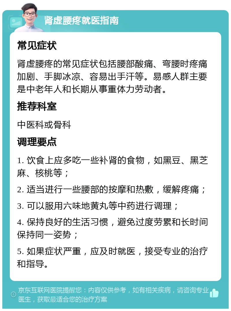 肾虚腰疼就医指南 常见症状 肾虚腰疼的常见症状包括腰部酸痛、弯腰时疼痛加剧、手脚冰凉、容易出手汗等。易感人群主要是中老年人和长期从事重体力劳动者。 推荐科室 中医科或骨科 调理要点 1. 饮食上应多吃一些补肾的食物，如黑豆、黑芝麻、核桃等； 2. 适当进行一些腰部的按摩和热敷，缓解疼痛； 3. 可以服用六味地黄丸等中药进行调理； 4. 保持良好的生活习惯，避免过度劳累和长时间保持同一姿势； 5. 如果症状严重，应及时就医，接受专业的治疗和指导。