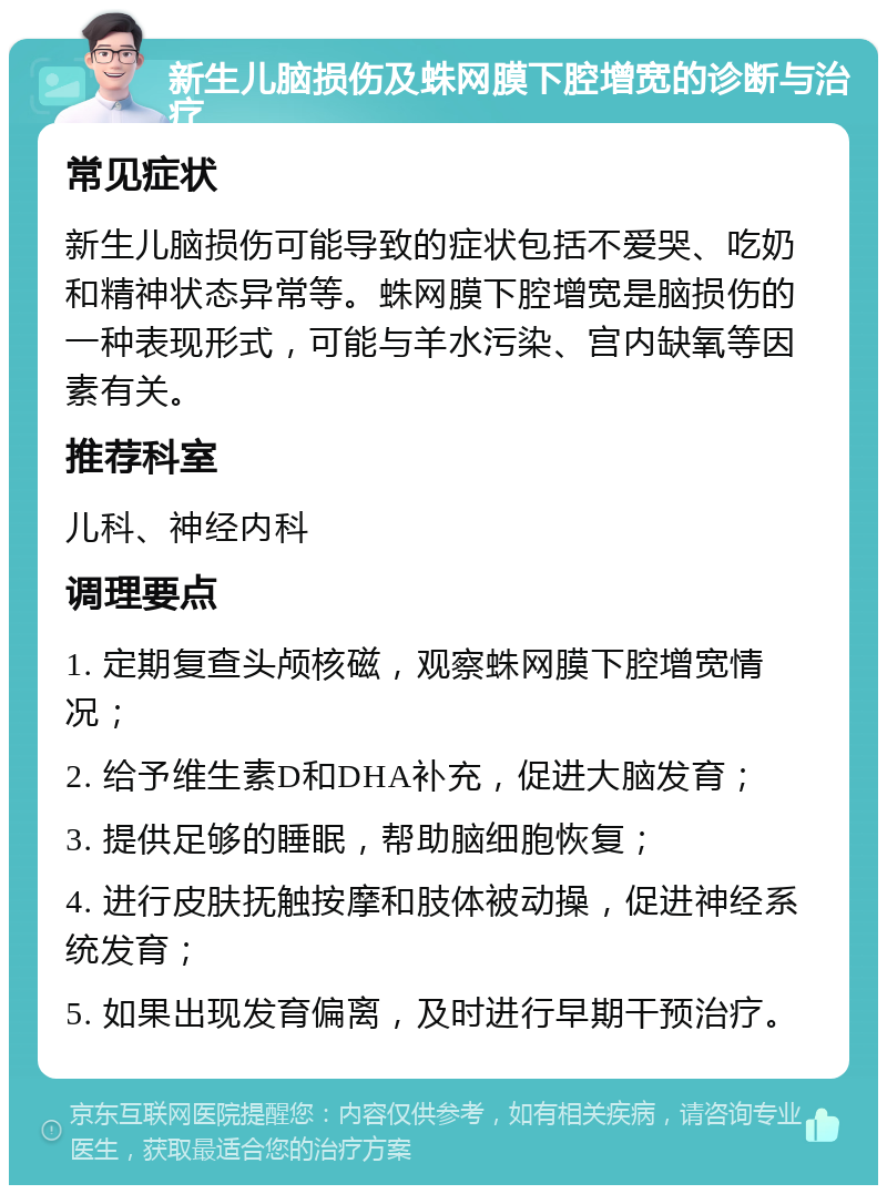 新生儿脑损伤及蛛网膜下腔增宽的诊断与治疗 常见症状 新生儿脑损伤可能导致的症状包括不爱哭、吃奶和精神状态异常等。蛛网膜下腔增宽是脑损伤的一种表现形式，可能与羊水污染、宫内缺氧等因素有关。 推荐科室 儿科、神经内科 调理要点 1. 定期复查头颅核磁，观察蛛网膜下腔增宽情况； 2. 给予维生素D和DHA补充，促进大脑发育； 3. 提供足够的睡眠，帮助脑细胞恢复； 4. 进行皮肤抚触按摩和肢体被动操，促进神经系统发育； 5. 如果出现发育偏离，及时进行早期干预治疗。