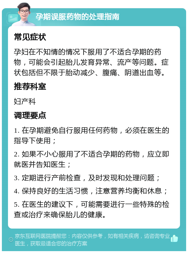 孕期误服药物的处理指南 常见症状 孕妇在不知情的情况下服用了不适合孕期的药物，可能会引起胎儿发育异常、流产等问题。症状包括但不限于胎动减少、腹痛、阴道出血等。 推荐科室 妇产科 调理要点 1. 在孕期避免自行服用任何药物，必须在医生的指导下使用； 2. 如果不小心服用了不适合孕期的药物，应立即就医并告知医生； 3. 定期进行产前检查，及时发现和处理问题； 4. 保持良好的生活习惯，注意营养均衡和休息； 5. 在医生的建议下，可能需要进行一些特殊的检查或治疗来确保胎儿的健康。