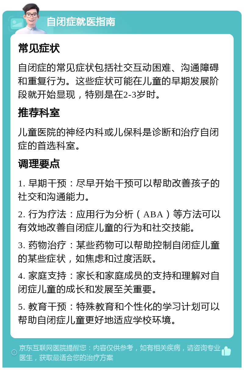 自闭症就医指南 常见症状 自闭症的常见症状包括社交互动困难、沟通障碍和重复行为。这些症状可能在儿童的早期发展阶段就开始显现，特别是在2-3岁时。 推荐科室 儿童医院的神经内科或儿保科是诊断和治疗自闭症的首选科室。 调理要点 1. 早期干预：尽早开始干预可以帮助改善孩子的社交和沟通能力。 2. 行为疗法：应用行为分析（ABA）等方法可以有效地改善自闭症儿童的行为和社交技能。 3. 药物治疗：某些药物可以帮助控制自闭症儿童的某些症状，如焦虑和过度活跃。 4. 家庭支持：家长和家庭成员的支持和理解对自闭症儿童的成长和发展至关重要。 5. 教育干预：特殊教育和个性化的学习计划可以帮助自闭症儿童更好地适应学校环境。