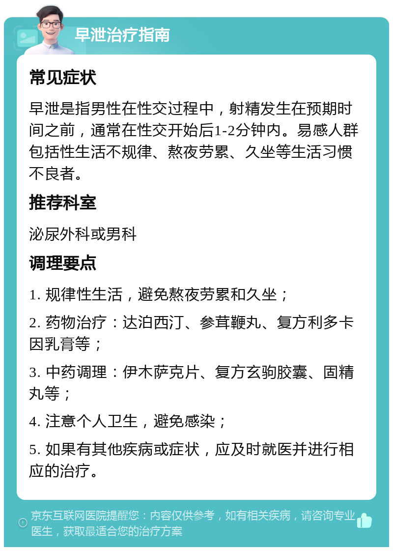 早泄治疗指南 常见症状 早泄是指男性在性交过程中，射精发生在预期时间之前，通常在性交开始后1-2分钟内。易感人群包括性生活不规律、熬夜劳累、久坐等生活习惯不良者。 推荐科室 泌尿外科或男科 调理要点 1. 规律性生活，避免熬夜劳累和久坐； 2. 药物治疗：达泊西汀、参茸鞭丸、复方利多卡因乳膏等； 3. 中药调理：伊木萨克片、复方玄驹胶囊、固精丸等； 4. 注意个人卫生，避免感染； 5. 如果有其他疾病或症状，应及时就医并进行相应的治疗。