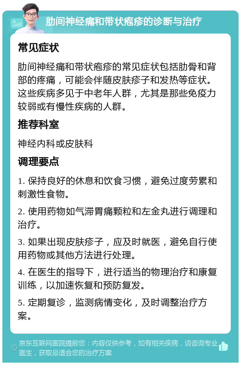 肋间神经痛和带状疱疹的诊断与治疗 常见症状 肋间神经痛和带状疱疹的常见症状包括肋骨和背部的疼痛，可能会伴随皮肤疹子和发热等症状。这些疾病多见于中老年人群，尤其是那些免疫力较弱或有慢性疾病的人群。 推荐科室 神经内科或皮肤科 调理要点 1. 保持良好的休息和饮食习惯，避免过度劳累和刺激性食物。 2. 使用药物如气滞胃痛颗粒和左金丸进行调理和治疗。 3. 如果出现皮肤疹子，应及时就医，避免自行使用药物或其他方法进行处理。 4. 在医生的指导下，进行适当的物理治疗和康复训练，以加速恢复和预防复发。 5. 定期复诊，监测病情变化，及时调整治疗方案。