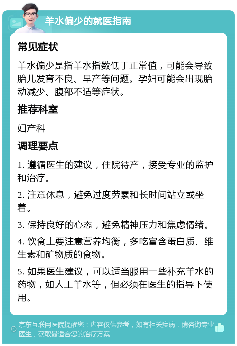 羊水偏少的就医指南 常见症状 羊水偏少是指羊水指数低于正常值，可能会导致胎儿发育不良、早产等问题。孕妇可能会出现胎动减少、腹部不适等症状。 推荐科室 妇产科 调理要点 1. 遵循医生的建议，住院待产，接受专业的监护和治疗。 2. 注意休息，避免过度劳累和长时间站立或坐着。 3. 保持良好的心态，避免精神压力和焦虑情绪。 4. 饮食上要注意营养均衡，多吃富含蛋白质、维生素和矿物质的食物。 5. 如果医生建议，可以适当服用一些补充羊水的药物，如人工羊水等，但必须在医生的指导下使用。