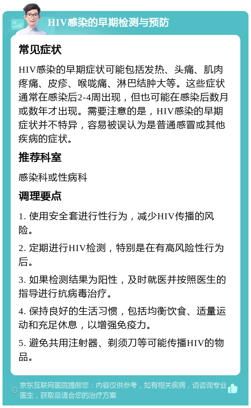 HIV感染的早期检测与预防 常见症状 HIV感染的早期症状可能包括发热、头痛、肌肉疼痛、皮疹、喉咙痛、淋巴结肿大等。这些症状通常在感染后2-4周出现，但也可能在感染后数月或数年才出现。需要注意的是，HIV感染的早期症状并不特异，容易被误认为是普通感冒或其他疾病的症状。 推荐科室 感染科或性病科 调理要点 1. 使用安全套进行性行为，减少HIV传播的风险。 2. 定期进行HIV检测，特别是在有高风险性行为后。 3. 如果检测结果为阳性，及时就医并按照医生的指导进行抗病毒治疗。 4. 保持良好的生活习惯，包括均衡饮食、适量运动和充足休息，以增强免疫力。 5. 避免共用注射器、剃须刀等可能传播HIV的物品。