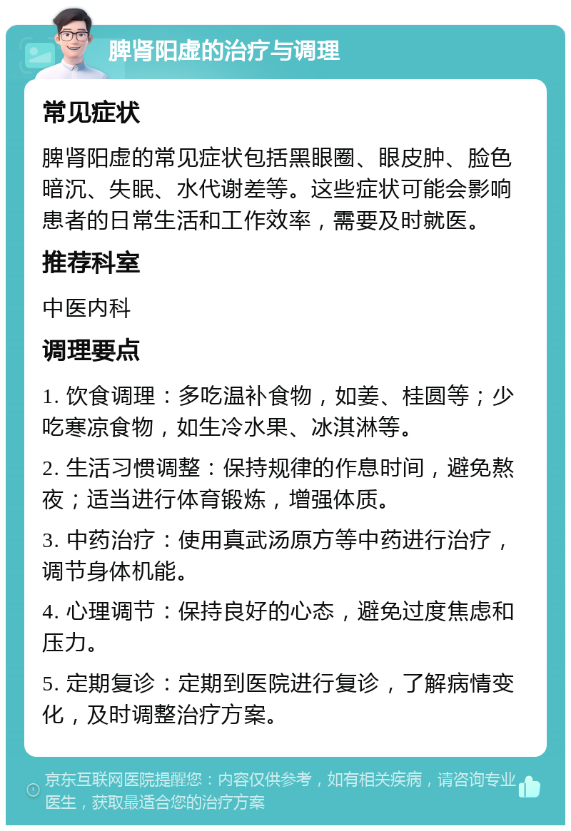 脾肾阳虚的治疗与调理 常见症状 脾肾阳虚的常见症状包括黑眼圈、眼皮肿、脸色暗沉、失眠、水代谢差等。这些症状可能会影响患者的日常生活和工作效率，需要及时就医。 推荐科室 中医内科 调理要点 1. 饮食调理：多吃温补食物，如姜、桂圆等；少吃寒凉食物，如生冷水果、冰淇淋等。 2. 生活习惯调整：保持规律的作息时间，避免熬夜；适当进行体育锻炼，增强体质。 3. 中药治疗：使用真武汤原方等中药进行治疗，调节身体机能。 4. 心理调节：保持良好的心态，避免过度焦虑和压力。 5. 定期复诊：定期到医院进行复诊，了解病情变化，及时调整治疗方案。