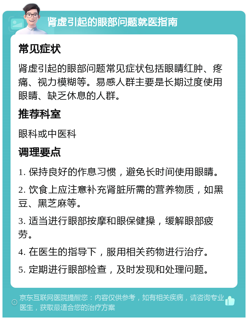 肾虚引起的眼部问题就医指南 常见症状 肾虚引起的眼部问题常见症状包括眼睛红肿、疼痛、视力模糊等。易感人群主要是长期过度使用眼睛、缺乏休息的人群。 推荐科室 眼科或中医科 调理要点 1. 保持良好的作息习惯，避免长时间使用眼睛。 2. 饮食上应注意补充肾脏所需的营养物质，如黑豆、黑芝麻等。 3. 适当进行眼部按摩和眼保健操，缓解眼部疲劳。 4. 在医生的指导下，服用相关药物进行治疗。 5. 定期进行眼部检查，及时发现和处理问题。