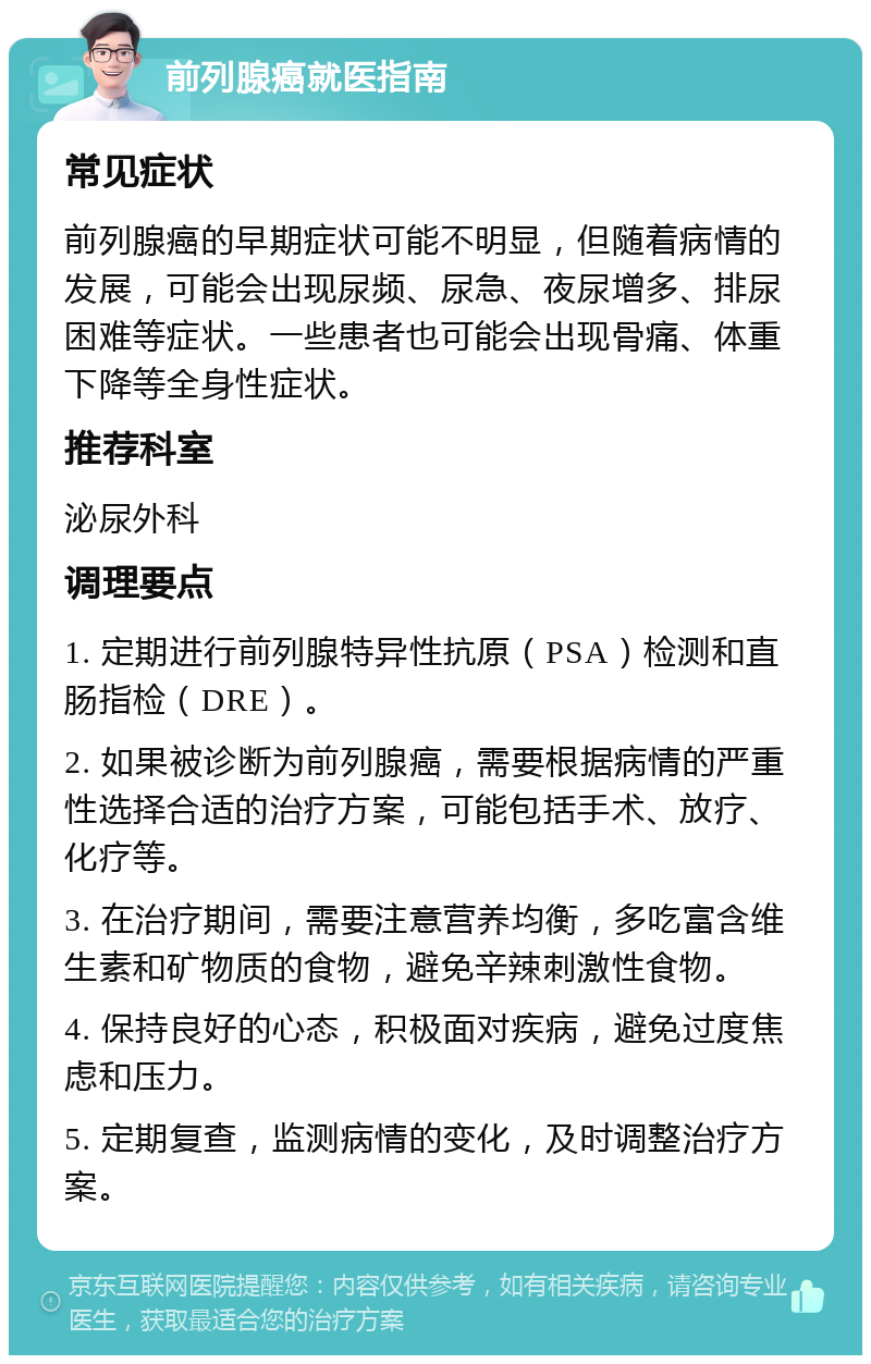 前列腺癌就医指南 常见症状 前列腺癌的早期症状可能不明显，但随着病情的发展，可能会出现尿频、尿急、夜尿增多、排尿困难等症状。一些患者也可能会出现骨痛、体重下降等全身性症状。 推荐科室 泌尿外科 调理要点 1. 定期进行前列腺特异性抗原（PSA）检测和直肠指检（DRE）。 2. 如果被诊断为前列腺癌，需要根据病情的严重性选择合适的治疗方案，可能包括手术、放疗、化疗等。 3. 在治疗期间，需要注意营养均衡，多吃富含维生素和矿物质的食物，避免辛辣刺激性食物。 4. 保持良好的心态，积极面对疾病，避免过度焦虑和压力。 5. 定期复查，监测病情的变化，及时调整治疗方案。