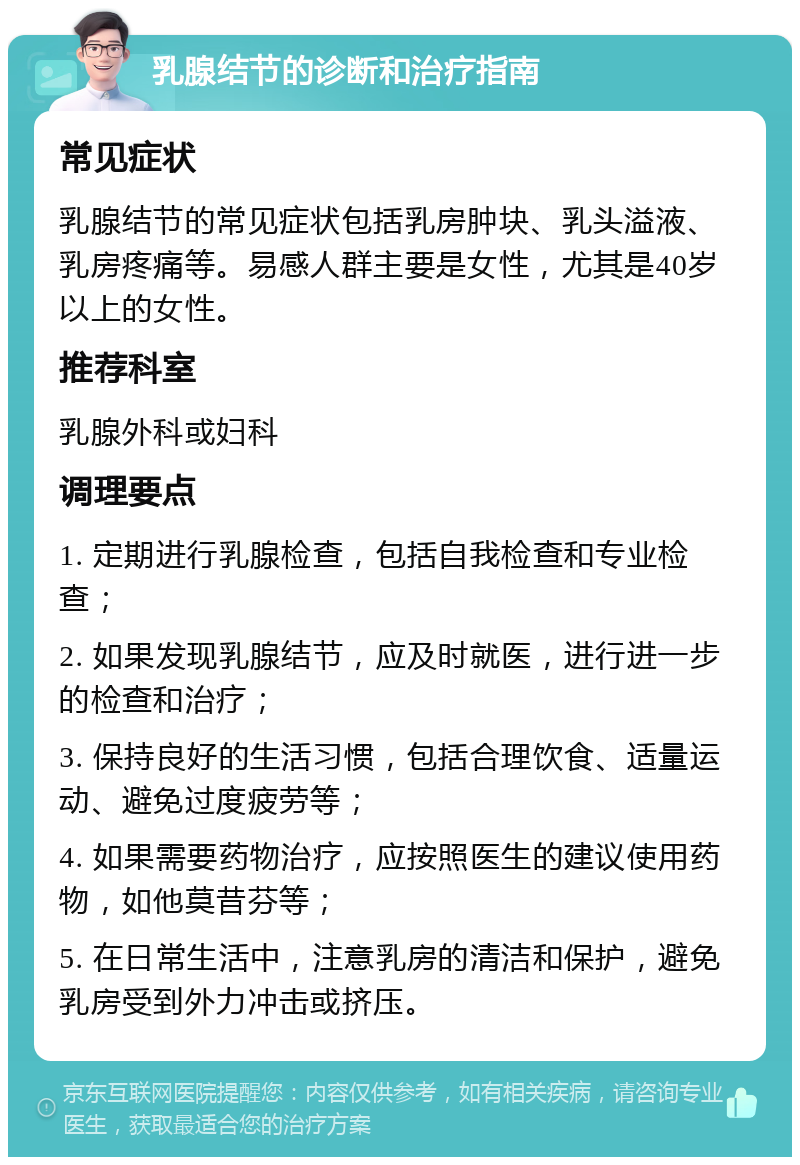 乳腺结节的诊断和治疗指南 常见症状 乳腺结节的常见症状包括乳房肿块、乳头溢液、乳房疼痛等。易感人群主要是女性，尤其是40岁以上的女性。 推荐科室 乳腺外科或妇科 调理要点 1. 定期进行乳腺检查，包括自我检查和专业检查； 2. 如果发现乳腺结节，应及时就医，进行进一步的检查和治疗； 3. 保持良好的生活习惯，包括合理饮食、适量运动、避免过度疲劳等； 4. 如果需要药物治疗，应按照医生的建议使用药物，如他莫昔芬等； 5. 在日常生活中，注意乳房的清洁和保护，避免乳房受到外力冲击或挤压。