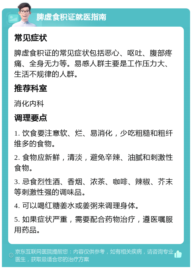 脾虚食积证就医指南 常见症状 脾虚食积证的常见症状包括恶心、呕吐、腹部疼痛、全身无力等。易感人群主要是工作压力大、生活不规律的人群。 推荐科室 消化内科 调理要点 1. 饮食要注意软、烂、易消化，少吃粗糙和粗纤维多的食物。 2. 食物应新鲜，清淡，避免辛辣、油腻和刺激性食物。 3. 忌食烈性酒、香烟、浓茶、咖啡、辣椒、芥末等刺激性强的调味品。 4. 可以喝红糖姜水或姜粥来调理身体。 5. 如果症状严重，需要配合药物治疗，遵医嘱服用药品。