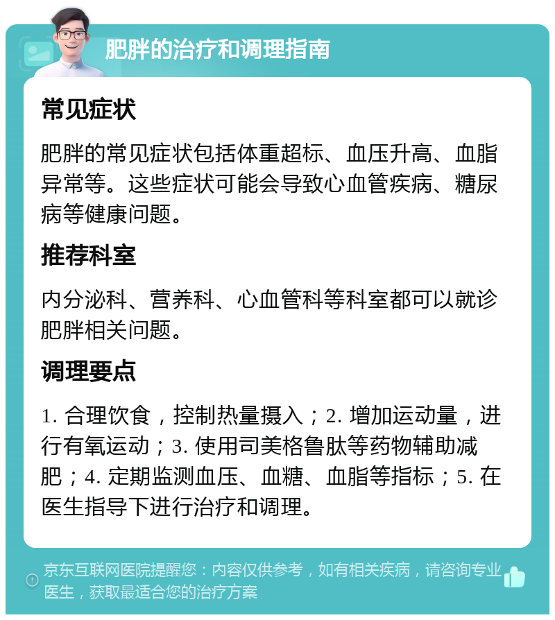 肥胖的治疗和调理指南 常见症状 肥胖的常见症状包括体重超标、血压升高、血脂异常等。这些症状可能会导致心血管疾病、糖尿病等健康问题。 推荐科室 内分泌科、营养科、心血管科等科室都可以就诊肥胖相关问题。 调理要点 1. 合理饮食，控制热量摄入；2. 增加运动量，进行有氧运动；3. 使用司美格鲁肽等药物辅助减肥；4. 定期监测血压、血糖、血脂等指标；5. 在医生指导下进行治疗和调理。