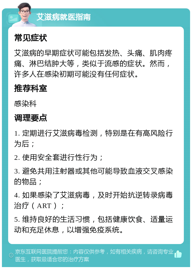 艾滋病就医指南 常见症状 艾滋病的早期症状可能包括发热、头痛、肌肉疼痛、淋巴结肿大等，类似于流感的症状。然而，许多人在感染初期可能没有任何症状。 推荐科室 感染科 调理要点 1. 定期进行艾滋病毒检测，特别是在有高风险行为后； 2. 使用安全套进行性行为； 3. 避免共用注射器或其他可能导致血液交叉感染的物品； 4. 如果感染了艾滋病毒，及时开始抗逆转录病毒治疗（ART）； 5. 维持良好的生活习惯，包括健康饮食、适量运动和充足休息，以增强免疫系统。