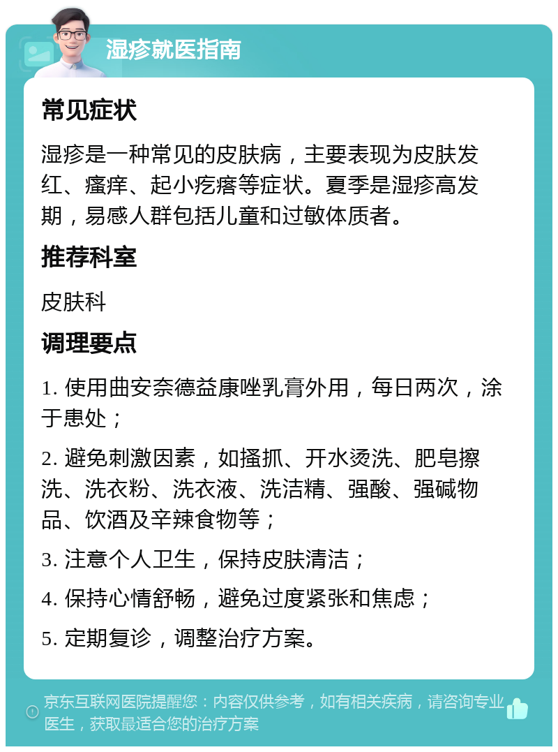 湿疹就医指南 常见症状 湿疹是一种常见的皮肤病，主要表现为皮肤发红、瘙痒、起小疙瘩等症状。夏季是湿疹高发期，易感人群包括儿童和过敏体质者。 推荐科室 皮肤科 调理要点 1. 使用曲安奈德益康唑乳膏外用，每日两次，涂于患处； 2. 避免刺激因素，如搔抓、开水烫洗、肥皂擦洗、洗衣粉、洗衣液、洗洁精、强酸、强碱物品、饮酒及辛辣食物等； 3. 注意个人卫生，保持皮肤清洁； 4. 保持心情舒畅，避免过度紧张和焦虑； 5. 定期复诊，调整治疗方案。