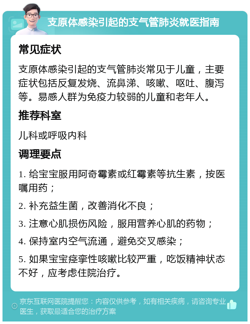 支原体感染引起的支气管肺炎就医指南 常见症状 支原体感染引起的支气管肺炎常见于儿童，主要症状包括反复发烧、流鼻涕、咳嗽、呕吐、腹泻等。易感人群为免疫力较弱的儿童和老年人。 推荐科室 儿科或呼吸内科 调理要点 1. 给宝宝服用阿奇霉素或红霉素等抗生素，按医嘱用药； 2. 补充益生菌，改善消化不良； 3. 注意心肌损伤风险，服用营养心肌的药物； 4. 保持室内空气流通，避免交叉感染； 5. 如果宝宝痉挛性咳嗽比较严重，吃饭精神状态不好，应考虑住院治疗。