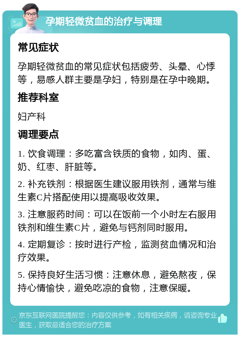 孕期轻微贫血的治疗与调理 常见症状 孕期轻微贫血的常见症状包括疲劳、头晕、心悸等，易感人群主要是孕妇，特别是在孕中晚期。 推荐科室 妇产科 调理要点 1. 饮食调理：多吃富含铁质的食物，如肉、蛋、奶、红枣、肝脏等。 2. 补充铁剂：根据医生建议服用铁剂，通常与维生素C片搭配使用以提高吸收效果。 3. 注意服药时间：可以在饭前一个小时左右服用铁剂和维生素C片，避免与钙剂同时服用。 4. 定期复诊：按时进行产检，监测贫血情况和治疗效果。 5. 保持良好生活习惯：注意休息，避免熬夜，保持心情愉快，避免吃凉的食物，注意保暖。