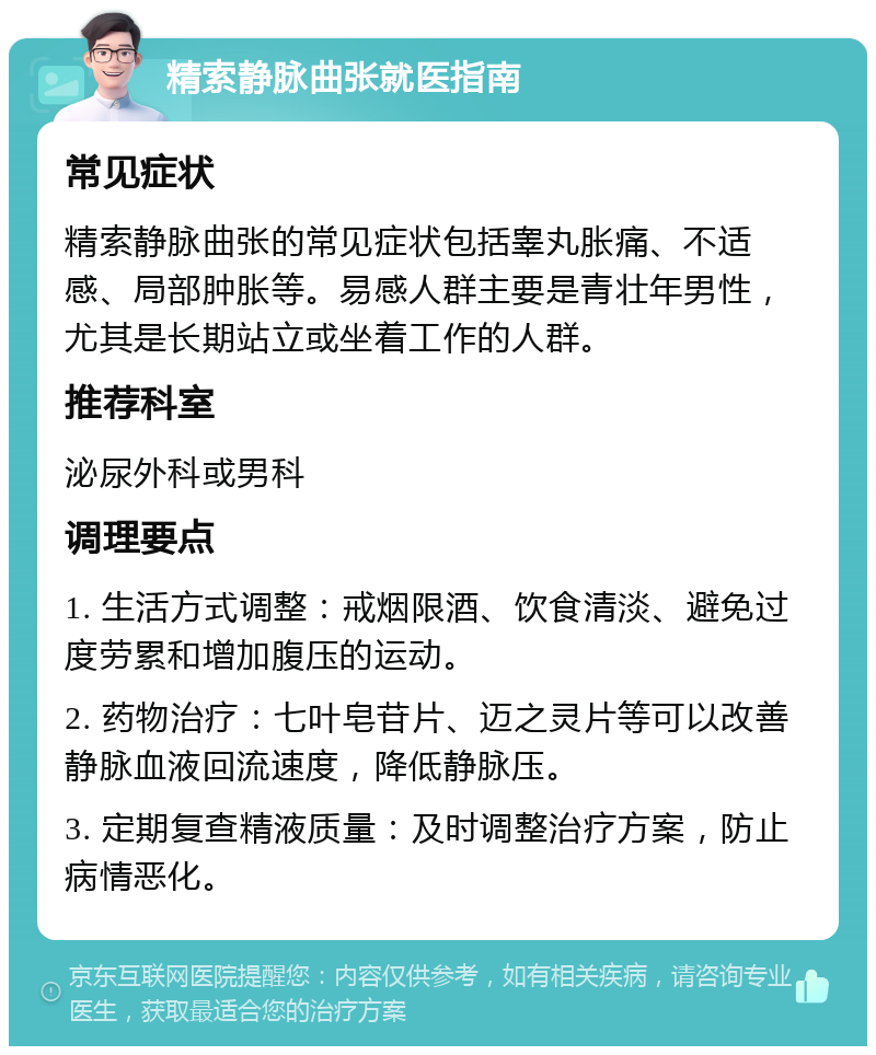 精索静脉曲张就医指南 常见症状 精索静脉曲张的常见症状包括睾丸胀痛、不适感、局部肿胀等。易感人群主要是青壮年男性，尤其是长期站立或坐着工作的人群。 推荐科室 泌尿外科或男科 调理要点 1. 生活方式调整：戒烟限酒、饮食清淡、避免过度劳累和增加腹压的运动。 2. 药物治疗：七叶皂苷片、迈之灵片等可以改善静脉血液回流速度，降低静脉压。 3. 定期复查精液质量：及时调整治疗方案，防止病情恶化。