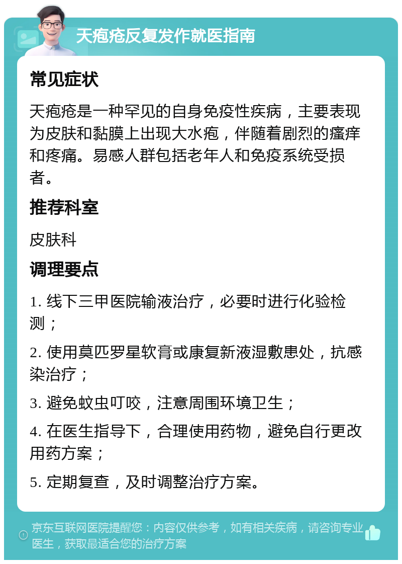 天疱疮反复发作就医指南 常见症状 天疱疮是一种罕见的自身免疫性疾病，主要表现为皮肤和黏膜上出现大水疱，伴随着剧烈的瘙痒和疼痛。易感人群包括老年人和免疫系统受损者。 推荐科室 皮肤科 调理要点 1. 线下三甲医院输液治疗，必要时进行化验检测； 2. 使用莫匹罗星软膏或康复新液湿敷患处，抗感染治疗； 3. 避免蚊虫叮咬，注意周围环境卫生； 4. 在医生指导下，合理使用药物，避免自行更改用药方案； 5. 定期复查，及时调整治疗方案。