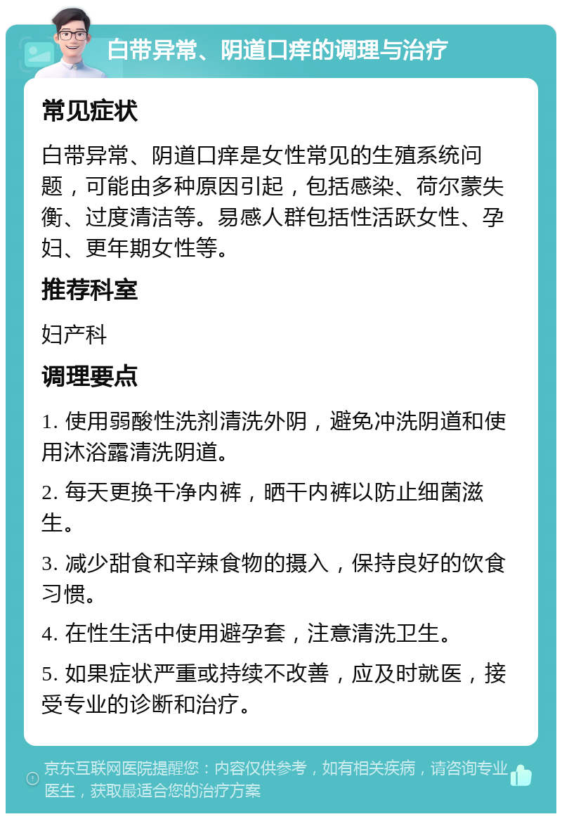 白带异常、阴道口痒的调理与治疗 常见症状 白带异常、阴道口痒是女性常见的生殖系统问题，可能由多种原因引起，包括感染、荷尔蒙失衡、过度清洁等。易感人群包括性活跃女性、孕妇、更年期女性等。 推荐科室 妇产科 调理要点 1. 使用弱酸性洗剂清洗外阴，避免冲洗阴道和使用沐浴露清洗阴道。 2. 每天更换干净内裤，晒干内裤以防止细菌滋生。 3. 减少甜食和辛辣食物的摄入，保持良好的饮食习惯。 4. 在性生活中使用避孕套，注意清洗卫生。 5. 如果症状严重或持续不改善，应及时就医，接受专业的诊断和治疗。