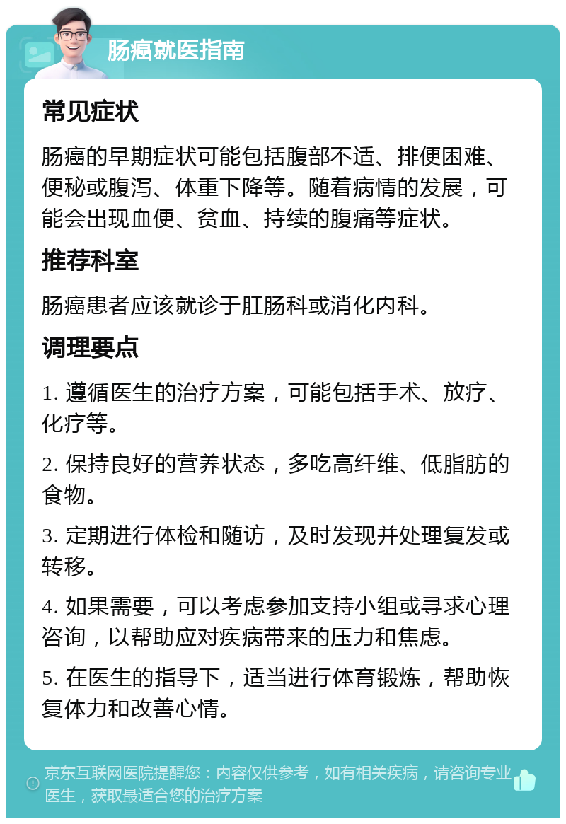 肠癌就医指南 常见症状 肠癌的早期症状可能包括腹部不适、排便困难、便秘或腹泻、体重下降等。随着病情的发展，可能会出现血便、贫血、持续的腹痛等症状。 推荐科室 肠癌患者应该就诊于肛肠科或消化内科。 调理要点 1. 遵循医生的治疗方案，可能包括手术、放疗、化疗等。 2. 保持良好的营养状态，多吃高纤维、低脂肪的食物。 3. 定期进行体检和随访，及时发现并处理复发或转移。 4. 如果需要，可以考虑参加支持小组或寻求心理咨询，以帮助应对疾病带来的压力和焦虑。 5. 在医生的指导下，适当进行体育锻炼，帮助恢复体力和改善心情。